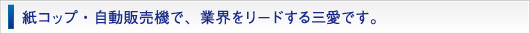 紙コップ・自動販売機で、業界をリードする三愛です。
